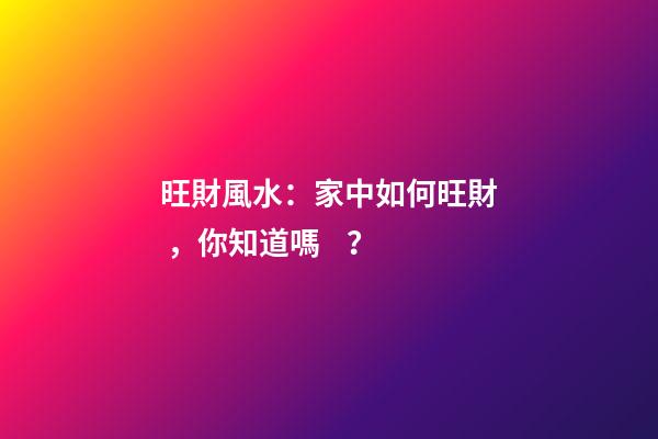 旺財風水：家中如何旺財，你知道嗎？